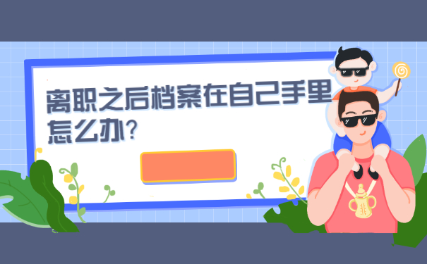 离职之后档案在自己手里怎么办？正确的处理档案方法如下！