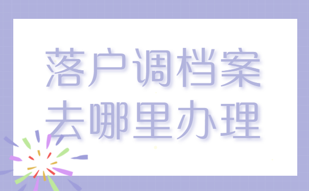 落户调档案去哪里办理？这三个地方你一定要知道！