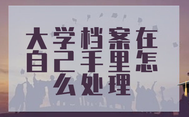 大学档案在自己手里怎么处理？这些方法你还不知道？！