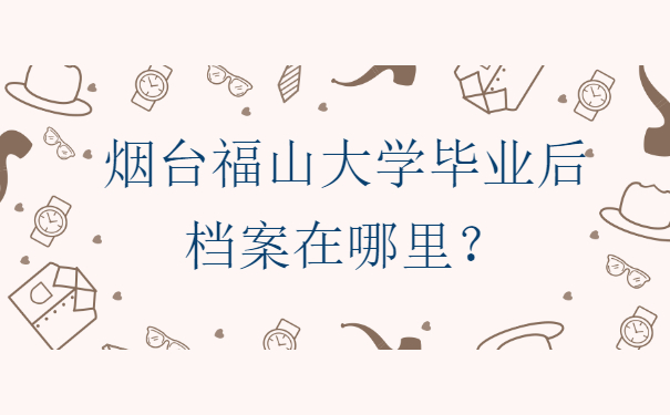烟台福山大学毕业后档案在哪里？正确存放地分享！