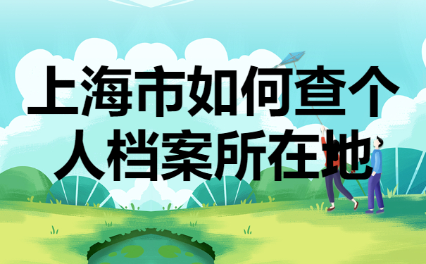 上海市如何查个人档案所在地？这些查询方法你试过吗？