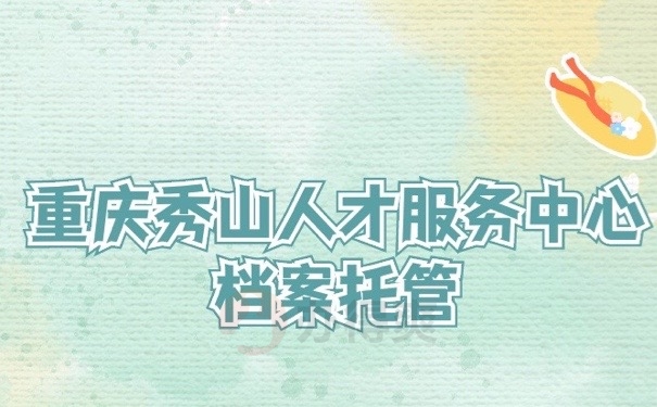重庆秀山人才服务中心档案托管怎么办？95%的人不熟悉的处理方式！