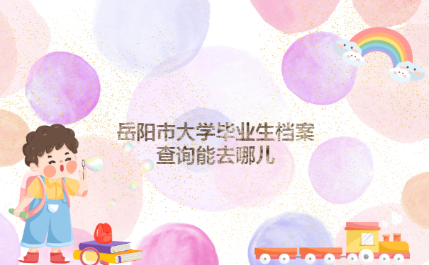 岳阳市大学毕业生档案查询能去哪儿？这些地方查查看！