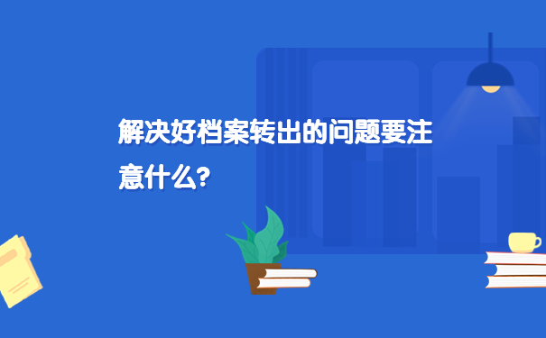 解决好档案转出的问题要注意什么？