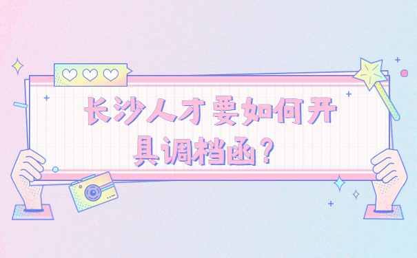 长沙人才要如何开具调档函？