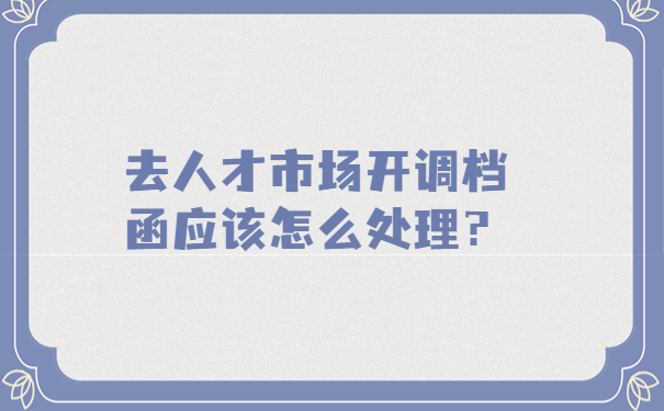 去人才市场开调档函应该怎么处理？