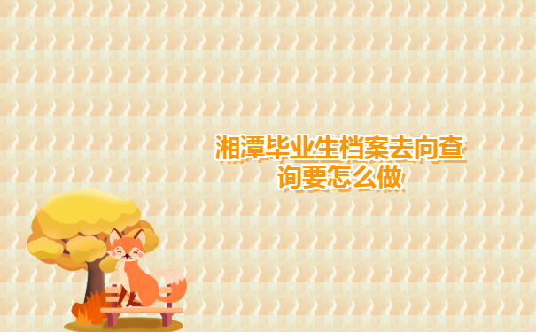 湘潭毕业生档案去向查询有哪些方法？一篇文章全包含！