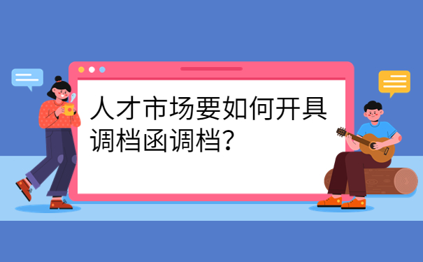 人才市场要如何开具调档函调档？