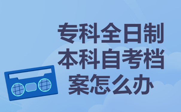 专科全日制本科自考档案要存放到哪里？有哪些存放地点？
