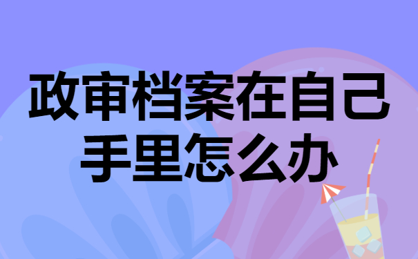 政审档案在自己手里有哪些弊端？应该怎么解决问题？