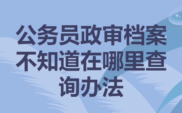 公务员政审档案不知道在哪里？别着急！这样去查就行啦！
