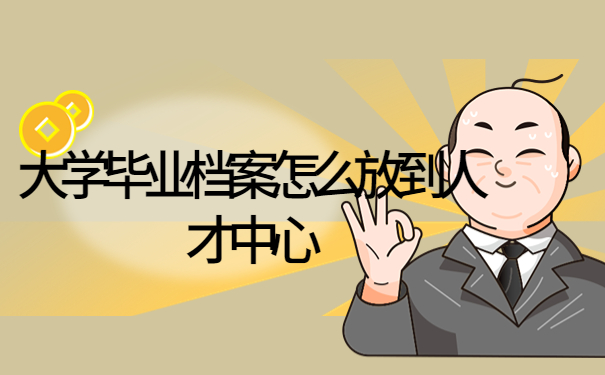 大学毕业档案怎么放到人才中心？存放流程看这一篇就够了！