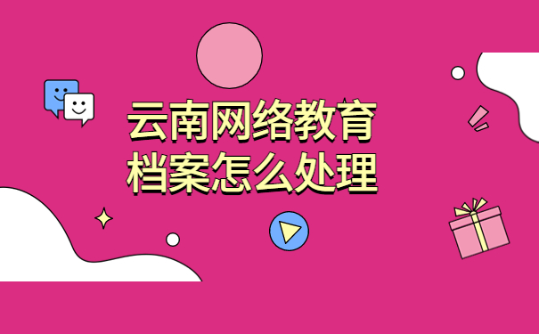 云南网络教育档案怎么处理，最佳处理档案的方式方法分享！