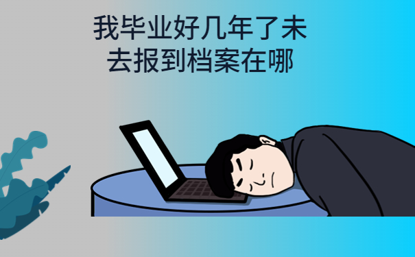 我毕业好几年了未去报到档案在哪，注意仅一篇文章就能详细了解！
