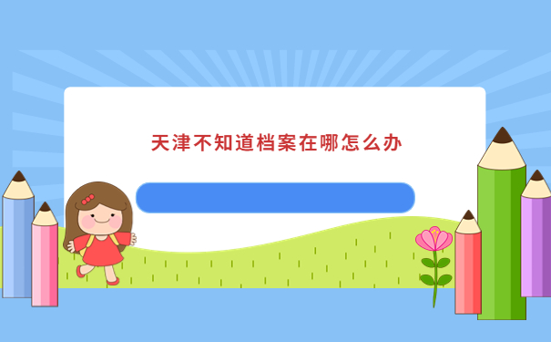 天津不知道档案在哪怎么办？赶紧试试这些查询方法吧！