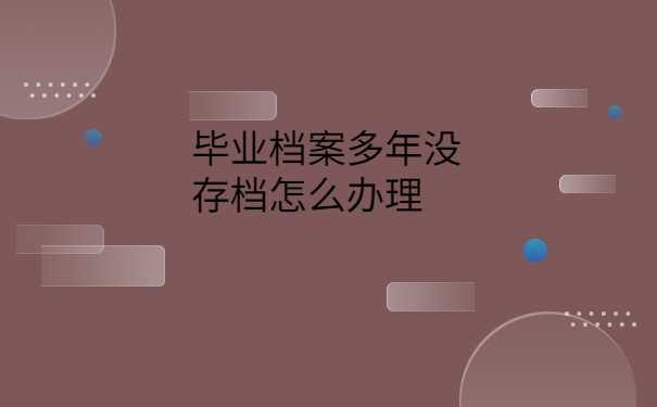 毕业档案多年没存档怎么办理，这些处理方法赶紧试试！