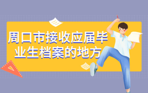 周口市接收应届毕业生档案的地方有哪些？全都汇总在这里啦！