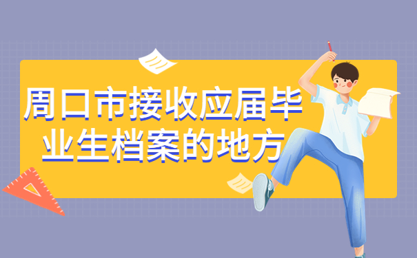 周口市接收应届毕业生档案的地方有哪些？全都汇总在这里啦！
