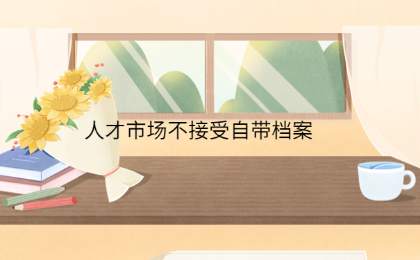 人才市场不接受自带档案怎么办,一篇文章带大家解决档案问题！