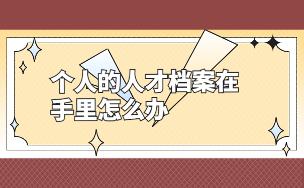个人的人才档案在手里怎么办？档案存放流程了解一下！