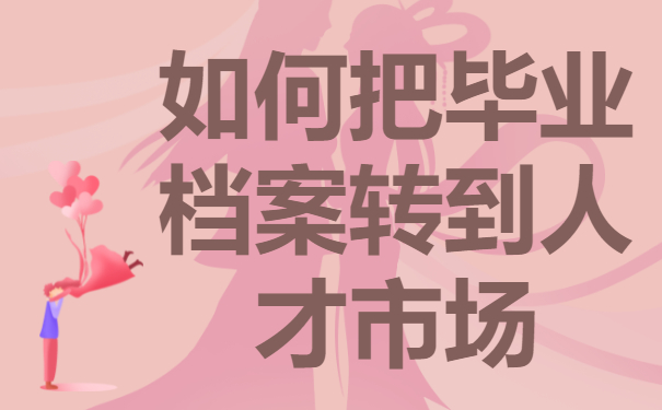如何把毕业档案转到人才市场？调动技巧免费分享！