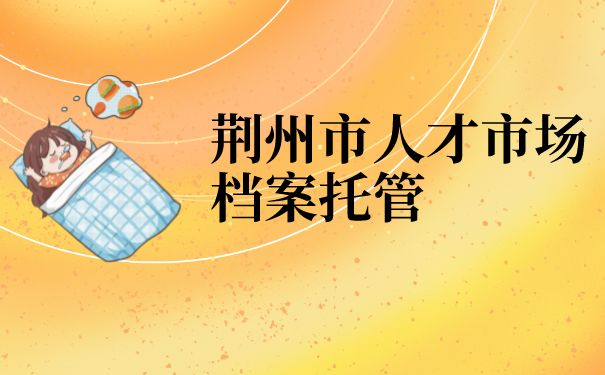 荆州市人才市场档案托管流程是怎样的？看完你就知道啦！