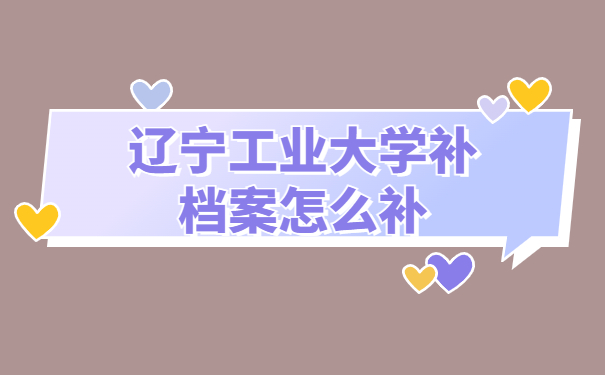辽宁工业大学补档案怎么补？我来教我们正确处理方式方法！