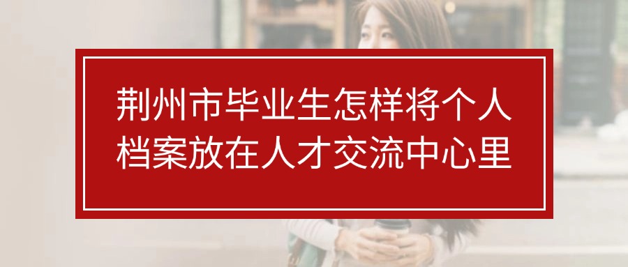 荆州市毕业生怎样将个人档案放在人才交流中心里