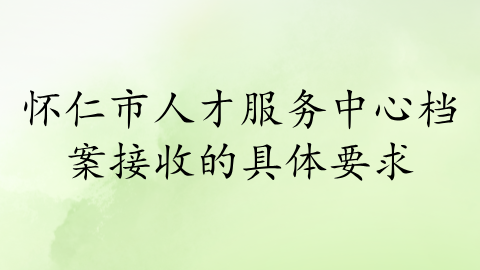 怀仁市人才服务中心档案接收的具体要求