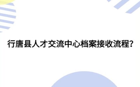 行唐县人才交流中心档案接收流程和注意事项