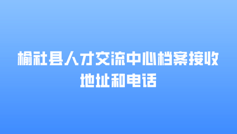 榆社县人才交流中心档案接收地址和电话