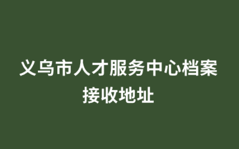 义乌市人才服务中心档案接收地址和流程