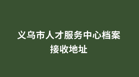 义乌市人才服务中心档案接收地址