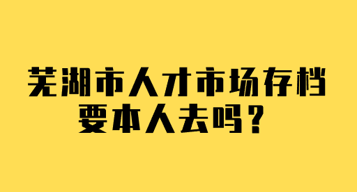 芜湖市人才市场存档要本人去吗？